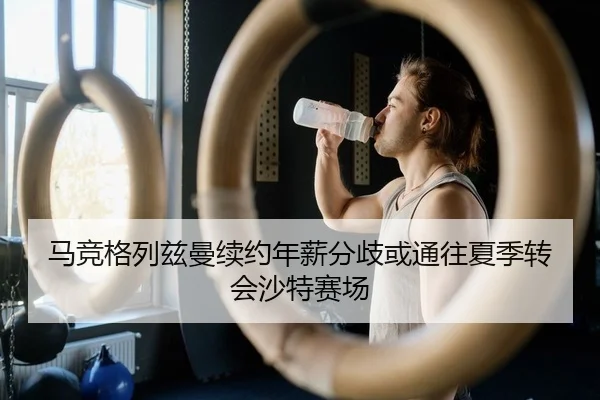 马竞格列兹曼续约年薪分歧或通往夏季转会沙特赛场
