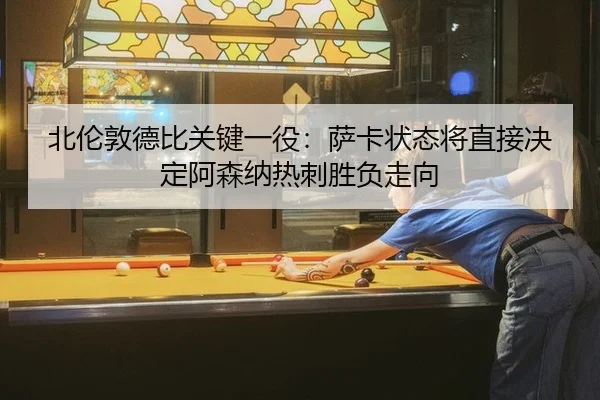 北伦敦德比关键一役：萨卡状态将直接决定阿森纳热刺胜负走向